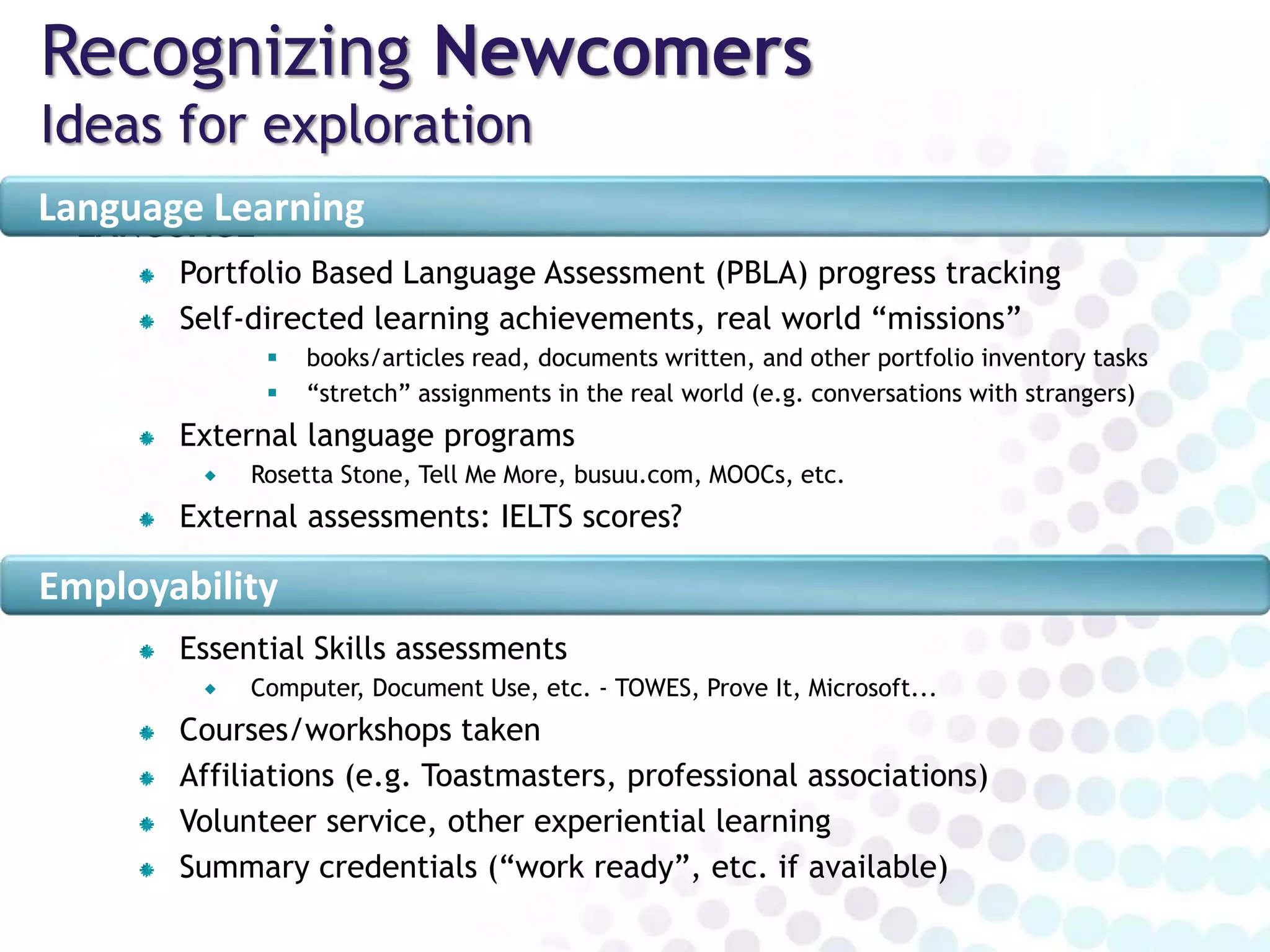 Recognizing Newcomers
Ideas for exploration
LANGUAGE
Portfolio Based Language Assessment (PBLA)
 progress tracking, LINC certificates(?), linking to evidence, emerging pathways
Self-directed learning achievements, real world “missions”
 books/articles read, documents written, and other portfolio inventory tasks
 “stretch” assignments in the real world (e.g. conversations with strangers)
External language programs, assessments
 IELTS, Rosetta Stone, Tell Me More, busuu.com, MOOCs, etc.
EMPLOYABILITY
Essential Skills assessments
 Computer, Document Use, etc. - TOWES, Prove It, Microsoft...
Courses/workshops taken
Affiliations (e.g. Toastmasters, professional associations)
Volunteer service, other experiential learning
Summary credentials (“work ready”, etc. if available)
Language Learning
Employability
 
