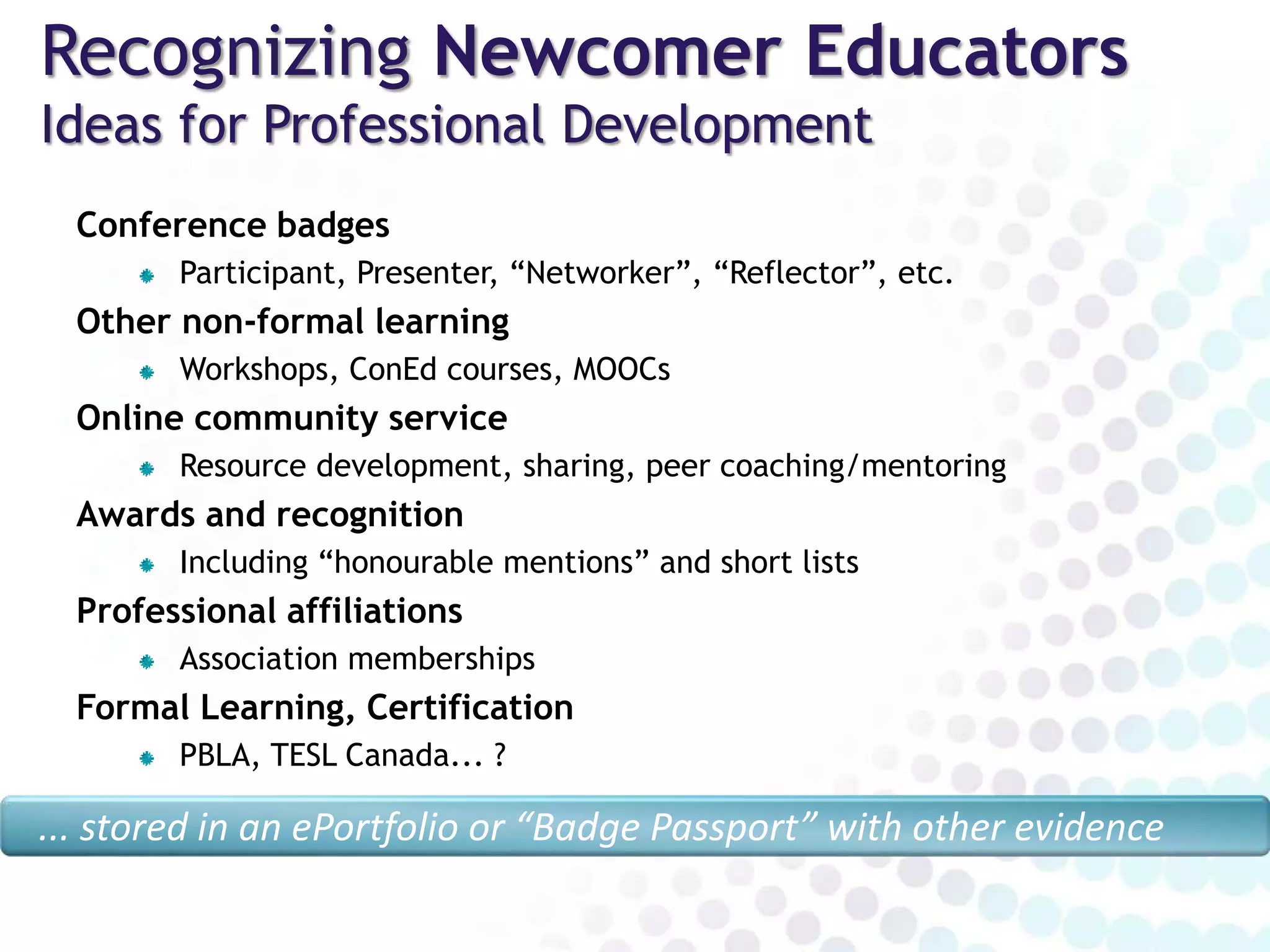 Recognizing Newcomer Educators
Ideas for Professional Development
Conference badges
Participant, Presenter, “Networker”, “Reflector”, etc.
Other non-formal learning
Workshops, webinars (e.g. TEAM Talks), ConEd courses, MOOCs
Online community service
Resource development, sharing, peer coaching/mentoring
Awards and recognition
Including “honourable mentions” and short lists
Professional affiliations
Association memberships
Formal Learning, Certification
PBLA, TESL Canada... ?
... stored in an ePortfolio or “Badge Passport” with other evidence
 