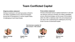 Team Conflicted Capital
Original problem statement
Chinese investment in US start-ups poses a threat to
US military capabilities across critical technologies,
but the lack of transparency in venture capital makes
it challenging to track these threats.
Final problem statement
Chinese adversarial venture capital investments in US dual-
use startups continue to threaten US military capabilities
across critical technologies, but the scope of the problem
within the USG is relatively small. VCs and entrepreneurs
can play a role in addressing the challenge by shunning
known sources of adversarial capital.
Total interviews completed: 20
Total outreach: >100 contacts
Megan Hastings
MBA ‘22
Angela Chen
MIP ‘23
Zac Blasdel
MSx ‘21
Connor Love
MBA ‘22
 
