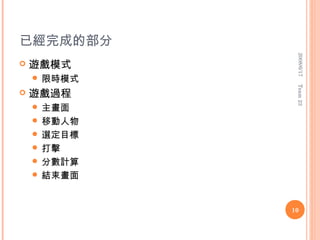 已經完成的部分




              2008/6/17
   遊戲模式
     限時模式




              Team 23
   遊戲過程
     主畫面
     移動人物
     選定目標
     打擊
     分數計算
     結束畫面



             10
 