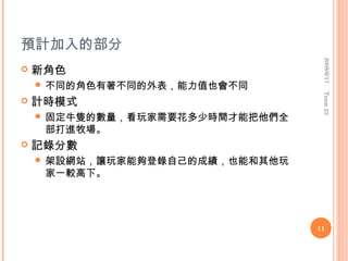 預計加入的部分




                                  2008/6/17
   新角色
     不同的角色有著不同的外表，能力值也會不同




                                  Team 23
   計時模式
     固定牛隻的數量，看玩家需要花多少時間才能把他們全
     部打進牧場。
   記錄分數
     架設網站，讓玩家能夠登錄自己的成績，也能和其他玩
     家一較高下。




                                 11
 