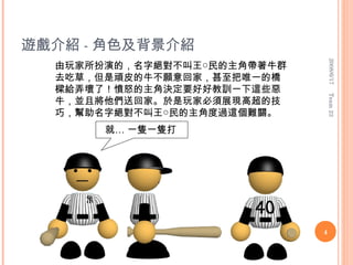 遊戲介紹 - 角色及背景介紹




                                 2008/6/17
  由玩家所扮演的，名字絕對不叫王○民的主角帶著牛群
  去吃草，但是頑皮的牛不願意回家，甚至把唯一的橋
  樑給弄壞了！憤怒的主角決定要好好教訓一下這些惡




                                 Team 23
  牛，並且將他們送回家。於是玩家必須展現高超的技
  巧，幫助名字絕對不叫王○民的主角度過這個難關。
       就… 一隻一隻打




                             4
 