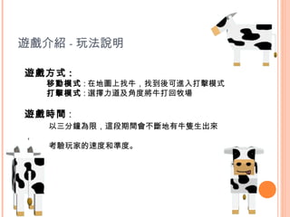 遊戲介紹 - 玩法說明

遊戲方式 :
    移動模式 : 在地圖上找牛，找到後可進入打擊模式
    打擊模式 : 選擇力道及角度將牛打回牧場

遊戲時間 :
    以三分鐘為限，這段期間會不斷地有牛隻生出來
，
    考驗玩家的速度和準度。
 