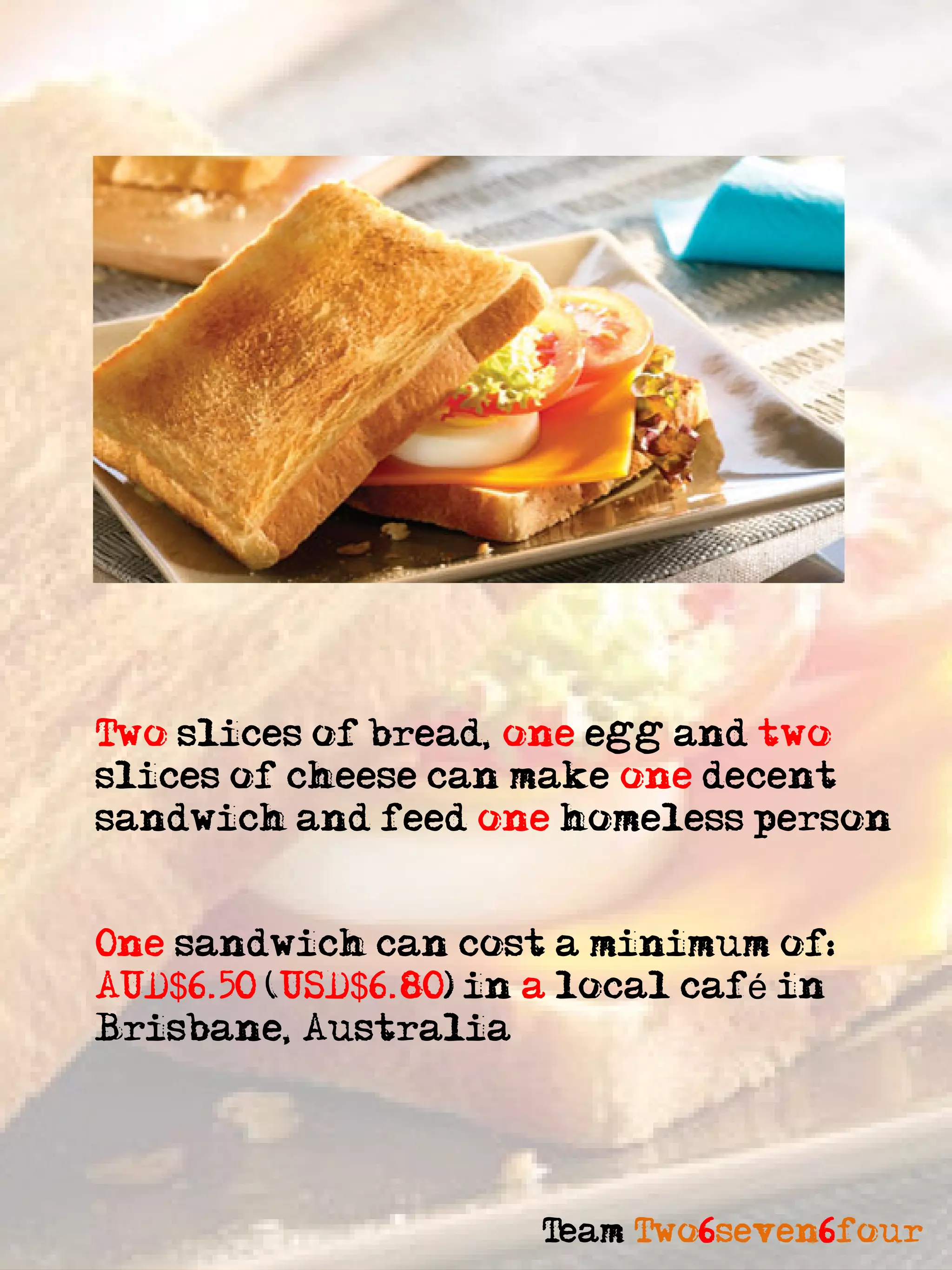Two slices of bread, one egg and two
slices of cheese can make one decent
sandwich and feed one homeless person


One sandwich can cost a minimum of:
AUD$6.50 (USD$6.80) in a local café in
Brisbane, Australia




                      Team Two6seven6four
 
