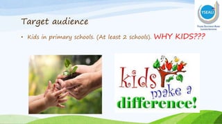 Target audience
• Kids in primary schools. (At least 2 schools). WHY KIDS???