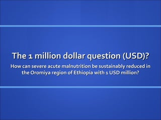 The 1 million dollar question (USD)?
How can severe acute malnutrition be sustainably reduced in
   the Oromiya region of Ethiopia with 1 USD million?
 