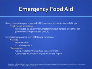 Emergency Food Aid

Ready to use therapeutic foods (RUTFs) are currently distributed in Ethiopia
    •High rate of acceptance
         •Distributed by government, Doctors Without Borders, and other non-
         governmental organizations (NGOs)

Immediate response to current Ethiopia conditions
   •Results:
        •Point of entry
        •Local acceptance
   •Requirement:
        •Using available infrastructure to deliver RUTFs
        •Coordinate with work of NGO’s within the region



  Belachew, T, & Nekatibeb, H. (2007). Assessment of outpatient therapeutic programme for severe acute malnutrition in three regions
  of Ethiopia. East     African Medical Journal.
 