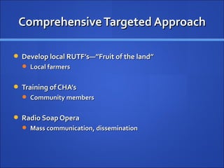 Comprehensive Targeted Approach

 Develop local RUTF’s—”Fruit of the land”
   Local farmers


 Training of CHA’s
   Community members


 Radio Soap Opera
   Mass communication, dissemination
 