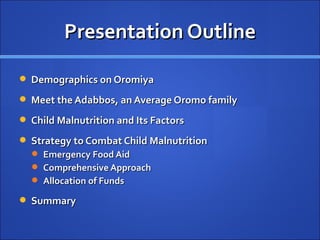 Presentation Outline

 Demographics on Oromiya

 Meet the Adabbos, an Average Oromo family

 Child Malnutrition and Its Factors

 Strategy to Combat Child Malnutrition
   Emergency Food Aid
   Comprehensive Approach
   Allocation of Funds

 Summary
 