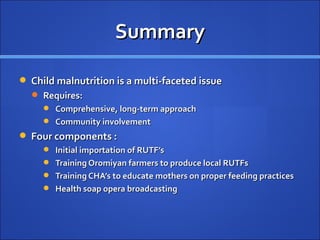 Summary

 Child malnutrition is a multi-faceted issue
   Requires:
      Comprehensive, long-term approach
      Community involvement
 Four components :
      Initial importation of RUTF’s
      Training Oromiyan farmers to produce local RUTFs
      Training CHA’s to educate mothers on proper feeding practices
      Health soap opera broadcasting
 