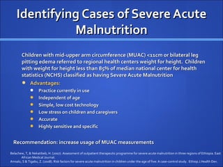 Identifying Cases of Severe Acute
              Malnutrition
        Children with mid-upper arm circumference (MUAC) <11cm or bilateral leg
        pitting edema referred to regional health centers weight for height. Children
        with weight for height less than 85% of median national center for health
        statistics (NCHS) classified as having Severe Acute Malnutrition
         Advantages:
                   Practice currently in use
                   Independent of age
                   Simple, low cost technology
                   Low stress on children and caregivers
                   Accurate
                   Highly sensitive and specific


  Recommendation: increase usage of MUAC measurements
Belachew, T, & Nekatibeb, H. (2007). Assessment of outpatient therapeutic programme for severe acute malnutrition in three regions of Ethiopia. East
       African Medical Journal.
Amsalu, S & Tigabu, Z. (2008). Risk factors for severe acute malnutrition in children under the age of five: A case-control study. Ethiop.J.Health Dev.
 