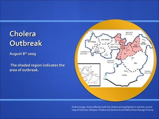 Cholera
Outbreak
August 8th 2009

The shaded region indicates the
area of outbreak.




                                  Online image. Zones affected with the cholera are highlighted in red (the current
                                  map of Oromia). Ethiopia: Cholera and Severe Acute Malnutrition Ravage Oromia
 