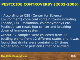 PESTICIDE CONTROVERSY (2003-2006) 
 According to CSE (Center for Science 
Environment) coca-coal contain toxins including 
lindane, DDT, Malathian, chloropyrophys etc. 
Pesticide can result into cancer and breaking 
down of immune system. 
About 57 samples were collected from 25 
bottling plants from 12 different states and it was 
found that drinks were containing 24 times 
higher amount of pesticides that of allowed. 
The Cola Conundrum 10/14 
 