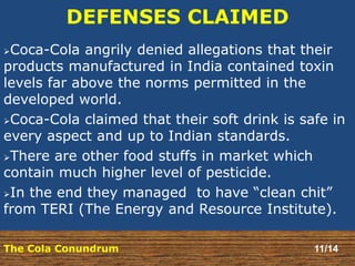 DEFENSES CLAIMED 
Coca-Cola angrily denied allegations that their 
products manufactured in India contained toxin 
levels far above the norms permitted in the 
developed world. 
Coca-Cola claimed that their soft drink is safe in 
every aspect and up to Indian standards. 
There are other food stuffs in market which 
contain much higher level of pesticide. 
In the end they managed to have “clean chit” 
from TERI (The Energy and Resource Institute). 
The Cola Conundrum 11/14 
 