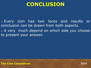 CONCLUSION 
 Every coin has two faces and results or 
conclusion can be drawn from both aspects. 
 it very much depend on which side you choose 
to present your answer. 
The Cola Conundrum 12/14 
 