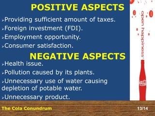 POSITIVE ASPECTS 
Providing sufficient amount of taxes. 
Foreign investment (FDI). 
Employment opportunity. 
Consumer satisfaction. 
NEGATIVE ASPECTS 
Health issue. 
Pollution caused by its plants. 
Unnecessary use of water causing 
depletion of potable water. 
Unnecessary product. 
The Cola Conundrum 13/14 
 
