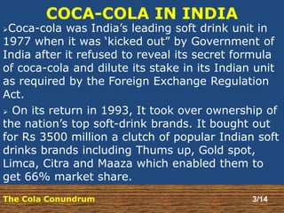 COCA-COLA IN INDIA 
Coca-cola was India’s leading soft drink unit in 
1977 when it was ‘kicked out” by Government of 
India after it refused to reveal its secret formula 
of coca-cola and dilute its stake in its Indian unit 
as required by the Foreign Exchange Regulation 
Act. 
 On its return in 1993, It took over ownership of 
the nation’s top soft-drink brands. It bought out 
for Rs 3500 million a clutch of popular Indian soft 
drinks brands including Thums up, Gold spot, 
Limca, Citra and Maaza which enabled them to 
get 66% market share. 
The Cola Conundrum 3/14 
 