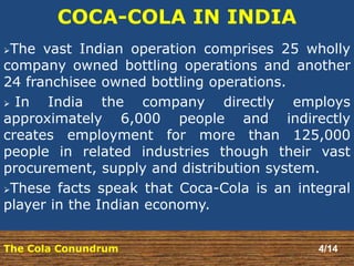 COCA-COLA IN INDIA 
The vast Indian operation comprises 25 wholly 
company owned bottling operations and another 
24 franchisee owned bottling operations. 
 In India the company directly employs 
approximately 6,000 people and indirectly 
creates employment for more than 125,000 
people in related industries though their vast 
procurement, supply and distribution system. 
These facts speak that Coca-Cola is an integral 
player in the Indian economy. 
The Cola Conundrum 4/14 
 