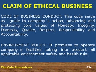 CODE OF BUSINESS CONDUCT: This code serve 
as guide to company`s action, advancing and 
protecting core values of Honesty, Integrity, 
Diversity, Quality, Respect, Responsibility and 
Accountability. 
ENVIRONMENT POLICY: It promises to operate 
company`s facilities taking into account all 
applicable environment safety and health rule. 
The Cola Conundrum 5/14 
 