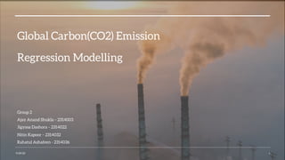Global Carbon(CO2) Emission
Regression Modelling
Group 2
Ajay Anand Shukla – 2314003
Jigyasa Dashora – 2314022
Nitin Kapoor – 2314032
Rahatul Ashafeen - 2314036
9/29/23 1
 