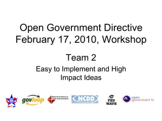 Open Government Directive February 17, 2010, Workshop Team 2 Easy to Implement and High Impact Ideas 