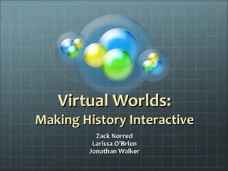 Virtual Worlds: Making History Interactive Zack Norred Larissa O’Brien Jonathan Walker 