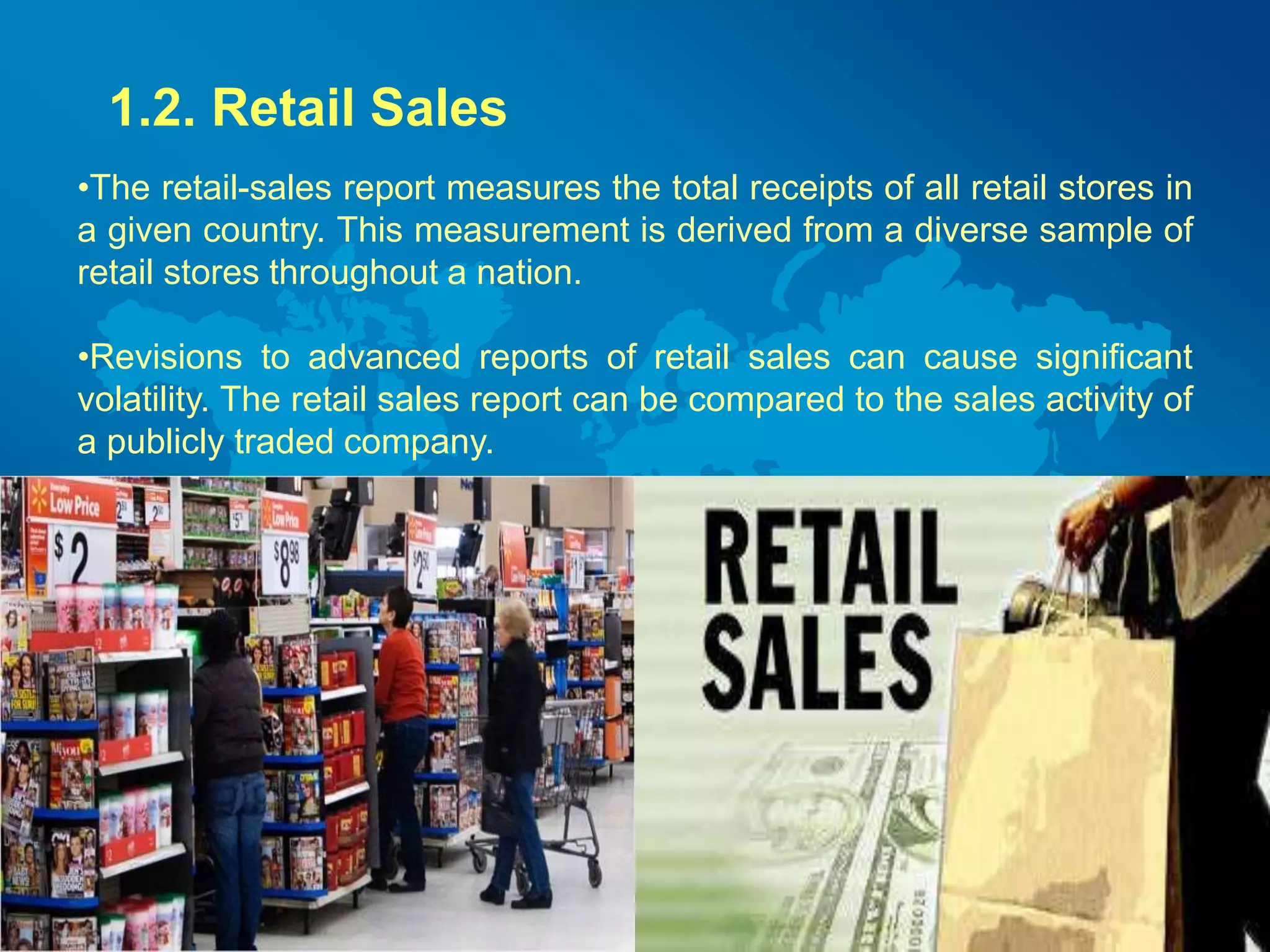 1.2. Retail Sales 
•The retail-sales report measures the total receipts of all retail stores in 
a given country. This measurement is derived from a diverse sample of 
retail stores throughout a nation. 
•Revisions to advanced reports of retail sales can cause significant 
volatility. The retail sales report can be compared to the sales activity of 
a publicly traded company. 
 