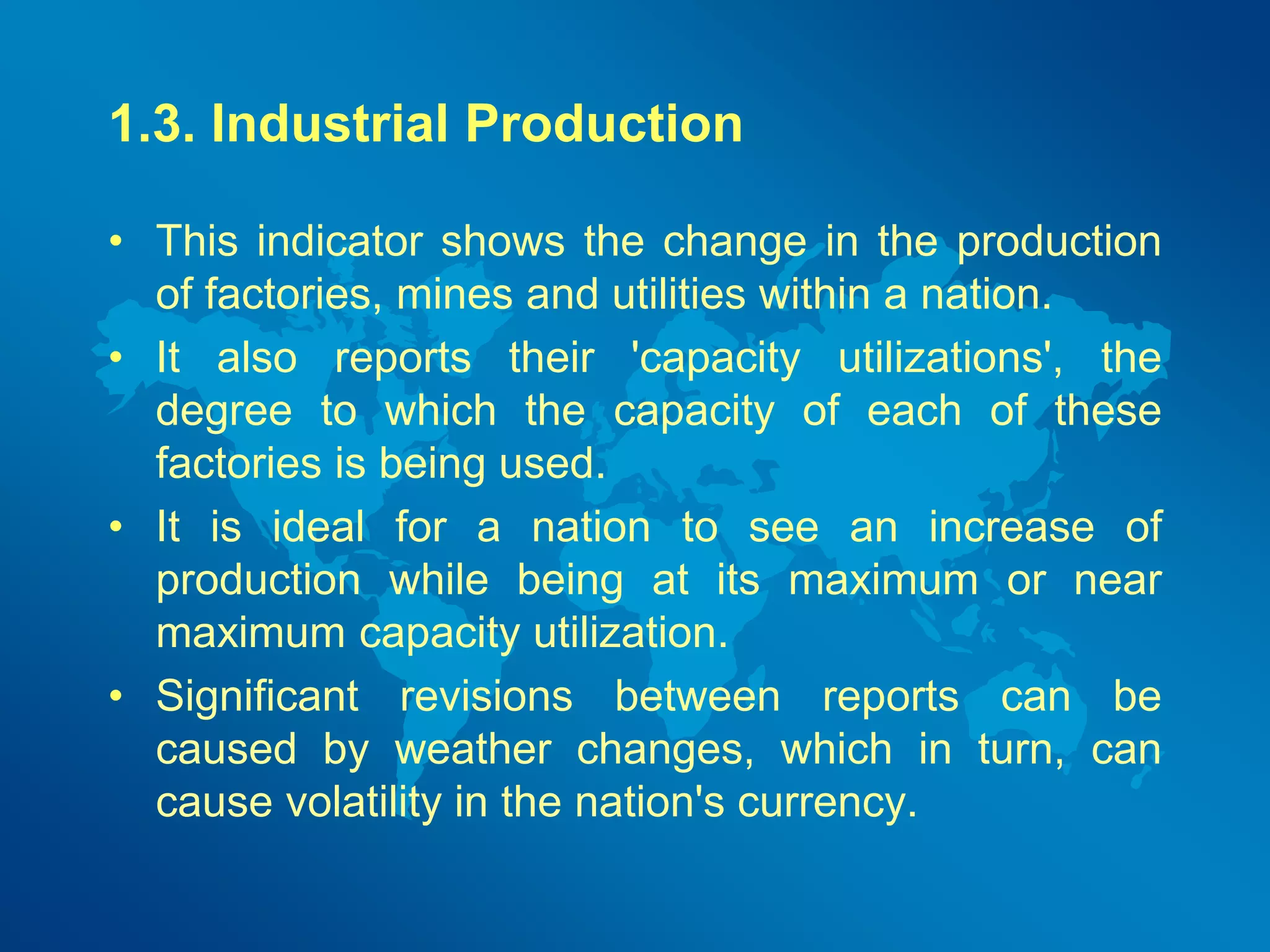 1.3. Industrial Production 
• This indicator shows the change in the production 
of factories, mines and utilities within a nation. 
• It also reports their 'capacity utilizations', the 
degree to which the capacity of each of these 
factories is being used. 
• It is ideal for a nation to see an increase of 
production while being at its maximum or near 
maximum capacity utilization. 
• Significant revisions between reports can be 
caused by weather changes, which in turn, can 
cause volatility in the nation's currency. 
 