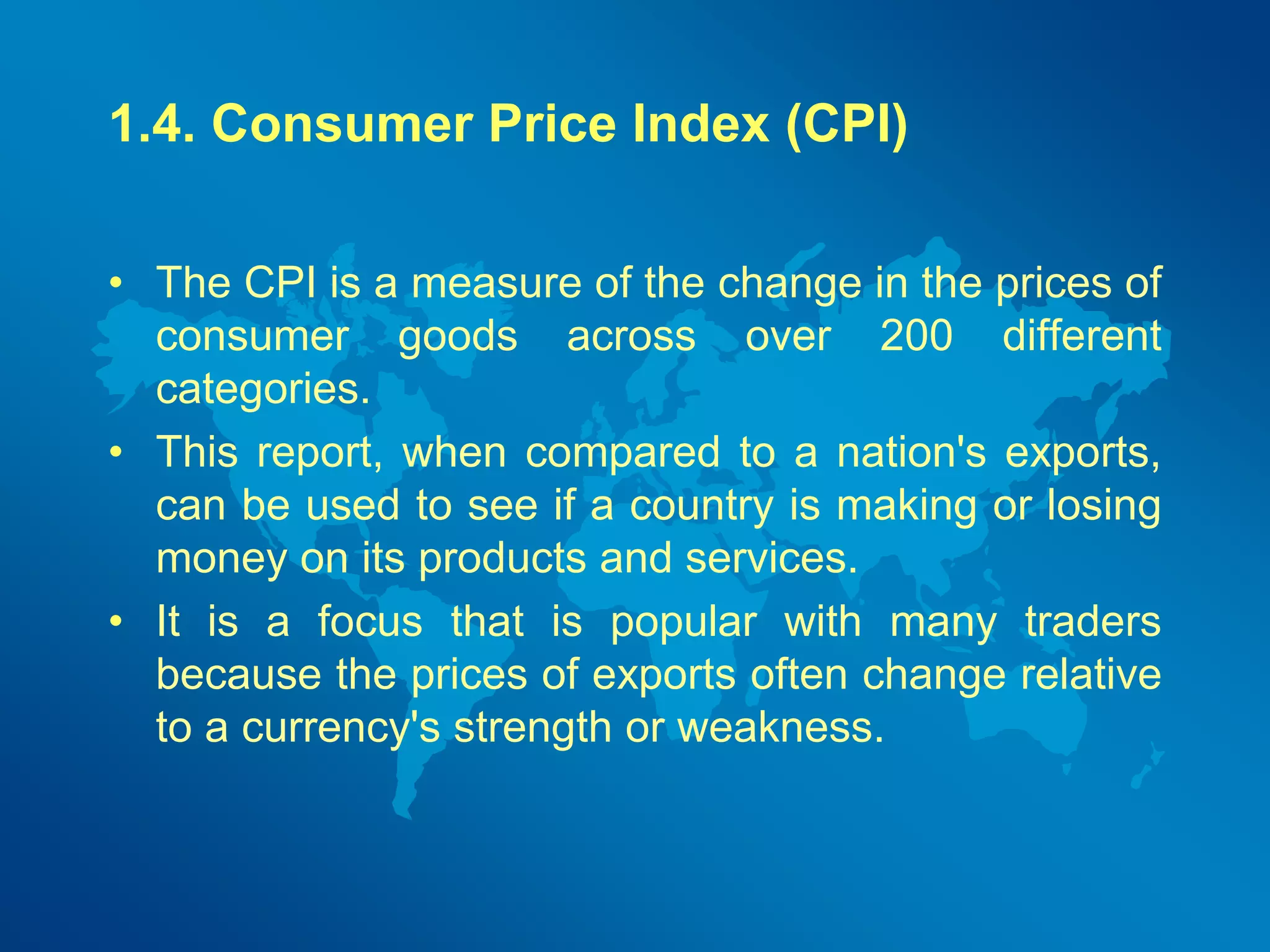 1.4. Consumer Price Index (CPI) 
• The CPI is a measure of the change in the prices of 
consumer goods across over 200 different 
categories. 
• This report, when compared to a nation's exports, 
can be used to see if a country is making or losing 
money on its products and services. 
• It is a focus that is popular with many traders 
because the prices of exports often change relative 
to a currency's strength or weakness. 
 