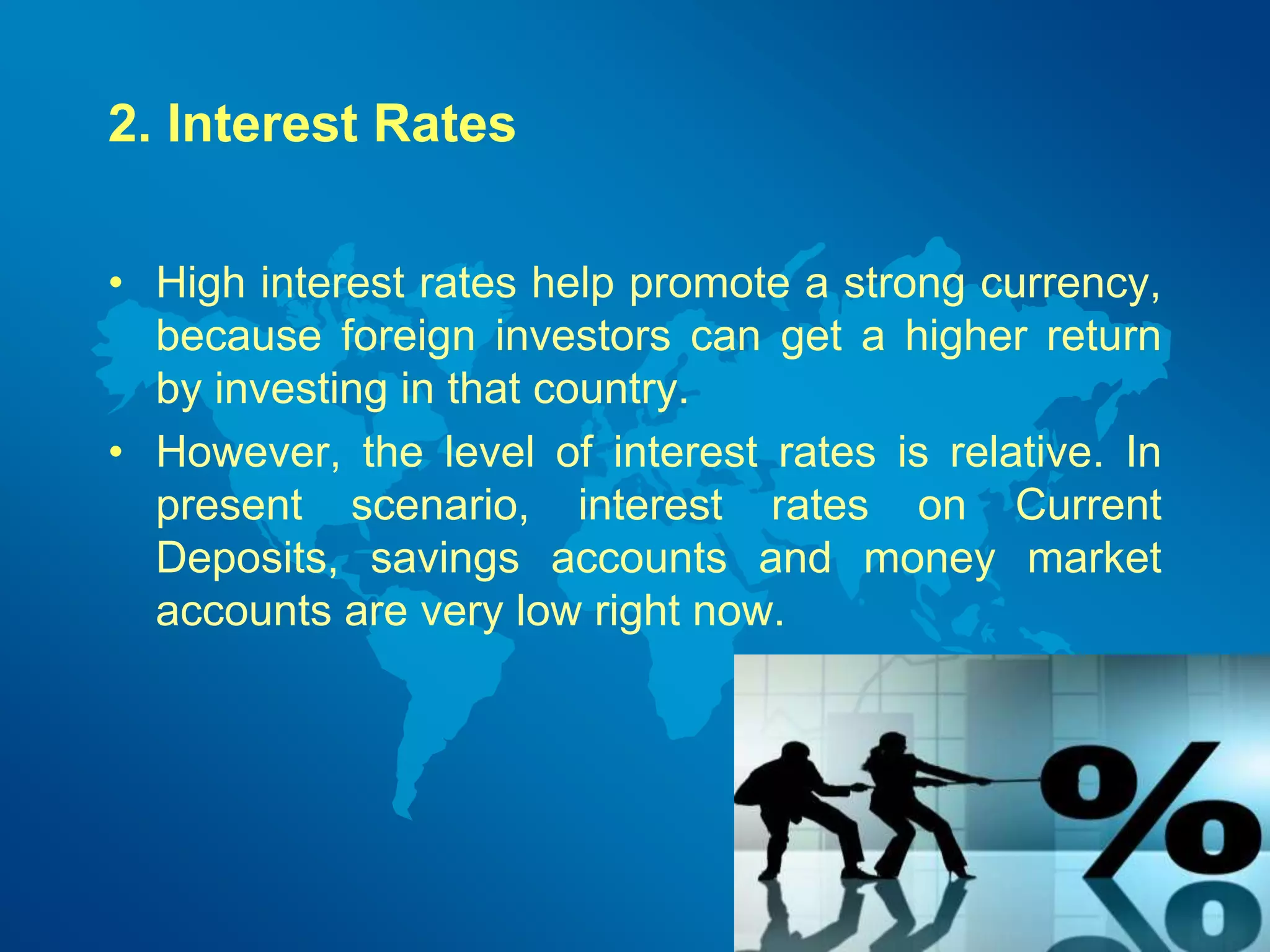 2. Interest Rates 
• High interest rates help promote a strong currency, 
because foreign investors can get a higher return 
by investing in that country. 
• However, the level of interest rates is relative. In 
present scenario, interest rates on Current 
Deposits, savings accounts and money market 
accounts are very low right now. 
 