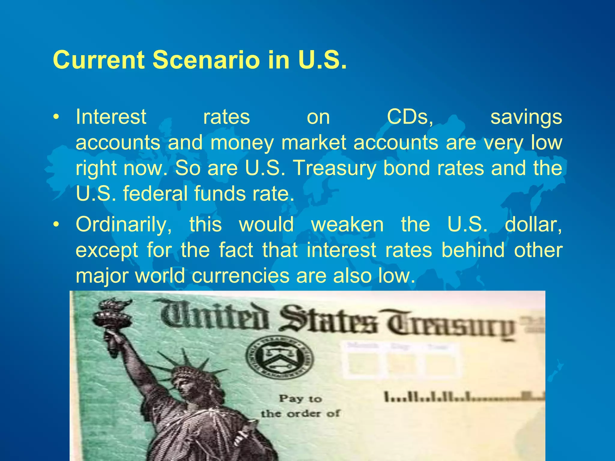 Current Scenario in U.S. 
• Interest rates on CDs, savings 
accounts and money market accounts are very low 
right now. So are U.S. Treasury bond rates and the 
U.S. federal funds rate. 
• Ordinarily, this would weaken the U.S. dollar, 
except for the fact that interest rates behind other 
major world currencies are also low. 
 