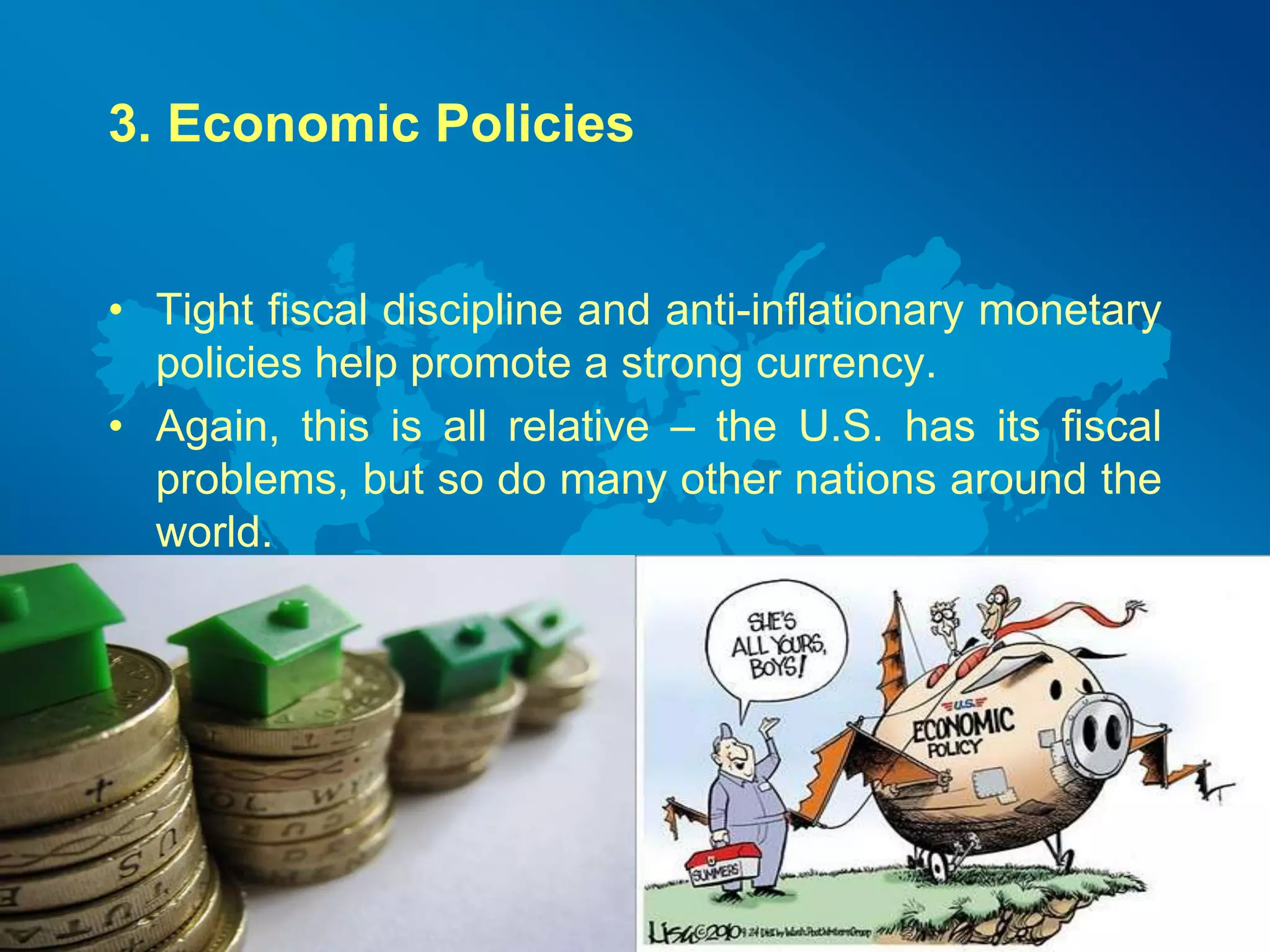 3. Economic Policies 
• Tight fiscal discipline and anti-inflationary monetary 
policies help promote a strong currency. 
• Again, this is all relative – the U.S. has its fiscal 
problems, but so do many other nations around the 
world. 
 