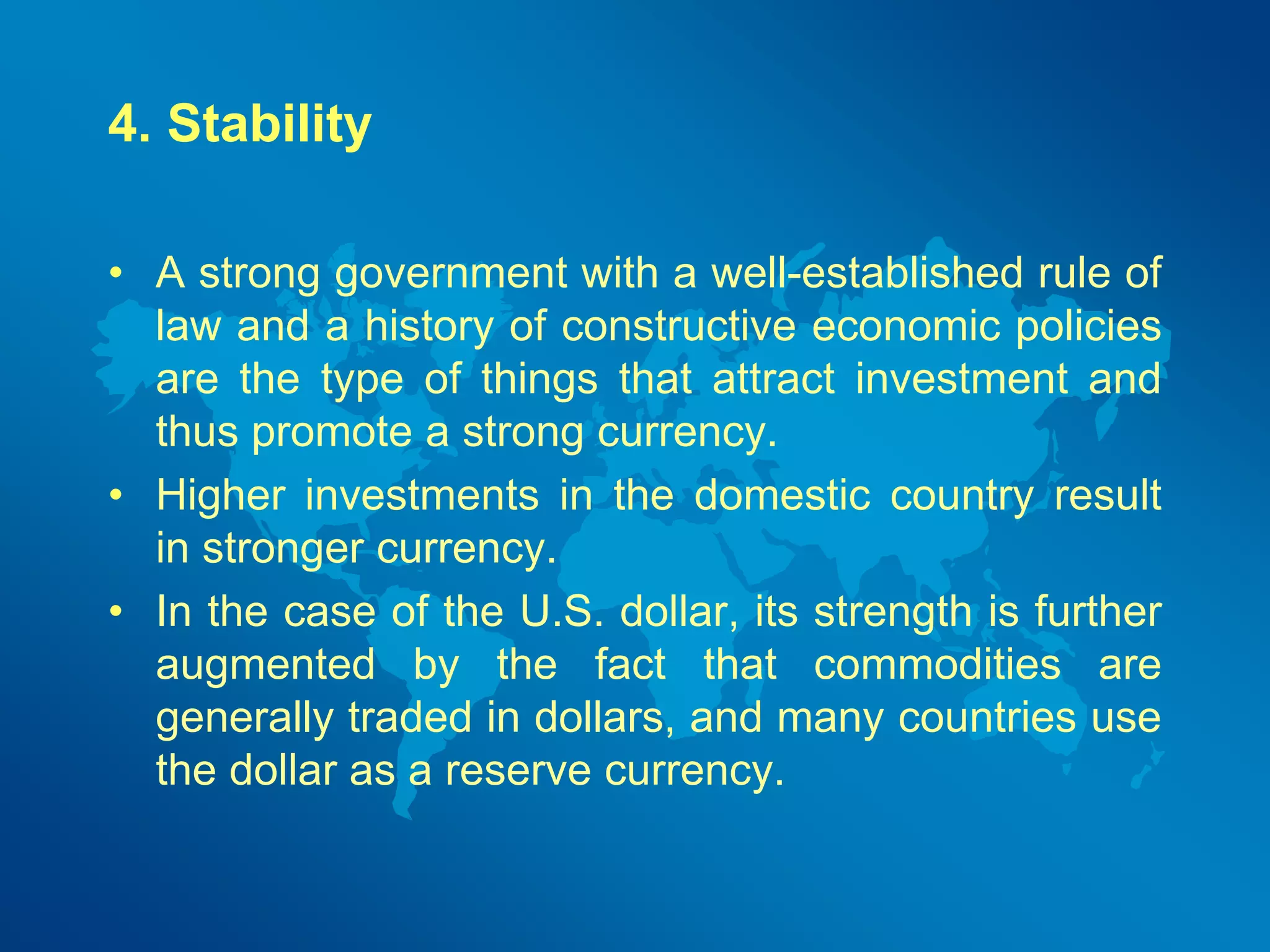 4. Stability 
• A strong government with a well-established rule of 
law and a history of constructive economic policies 
are the type of things that attract investment and 
thus promote a strong currency. 
• Higher investments in the domestic country result 
in stronger currency. 
• In the case of the U.S. dollar, its strength is further 
augmented by the fact that commodities are 
generally traded in dollars, and many countries use 
the dollar as a reserve currency. 
 