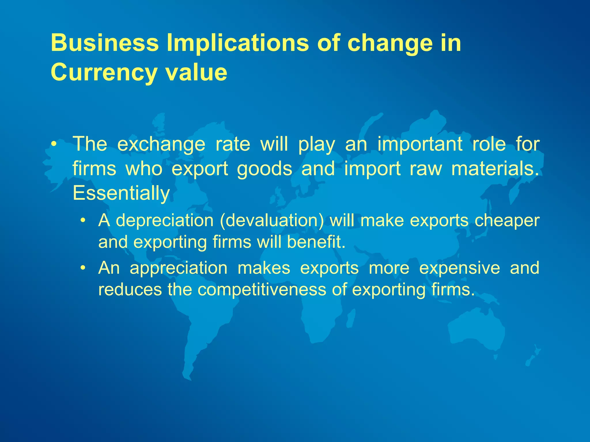 Business Implications of change in 
Currency value 
• The exchange rate will play an important role for 
firms who export goods and import raw materials. 
Essentially 
• A depreciation (devaluation) will make exports cheaper 
and exporting firms will benefit. 
• An appreciation makes exports more expensive and 
reduces the competitiveness of exporting firms. 
 