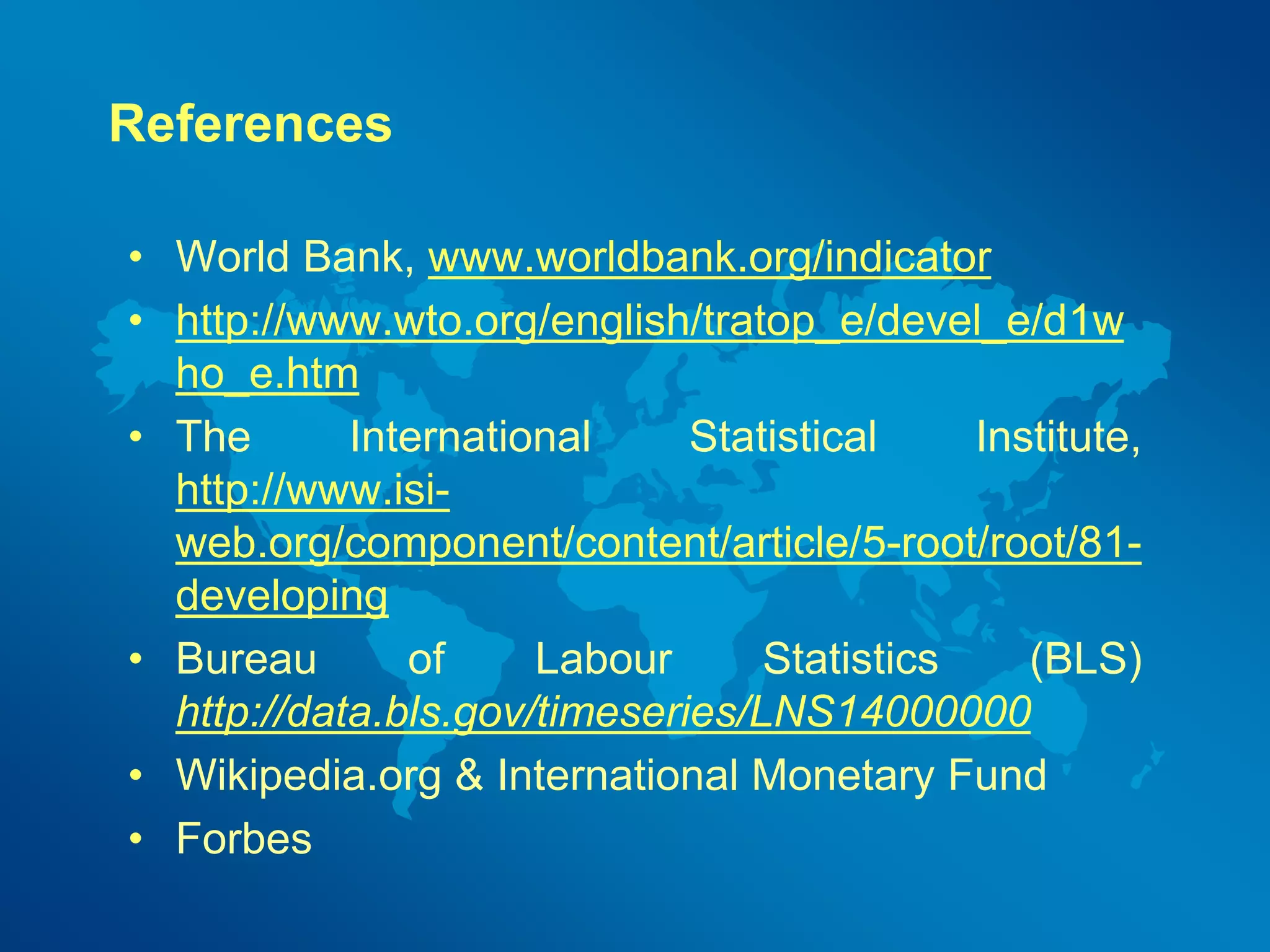 References 
• World Bank, www.worldbank.org/indicator 
• http://www.wto.org/english/tratop_e/devel_e/d1w 
ho_e.htm 
• The International Statistical Institute, 
http://www.isi-web. 
org/component/content/article/5-root/root/81- 
developing 
• Bureau of Labour Statistics (BLS) 
http://data.bls.gov/timeseries/LNS14000000 
• Wikipedia.org & International Monetary Fund 
• Forbes 
 