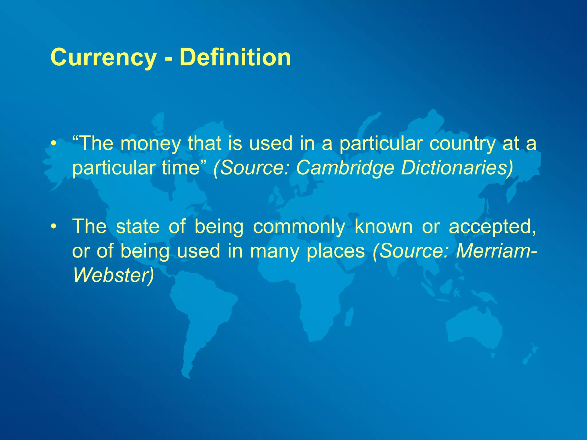Currency - Definition 
• “The money that is used in a particular country at a 
particular time” (Source: Cambridge Dictionaries) 
• The state of being commonly known or accepted, 
or of being used in many places (Source: Merriam- 
Webster) 
 