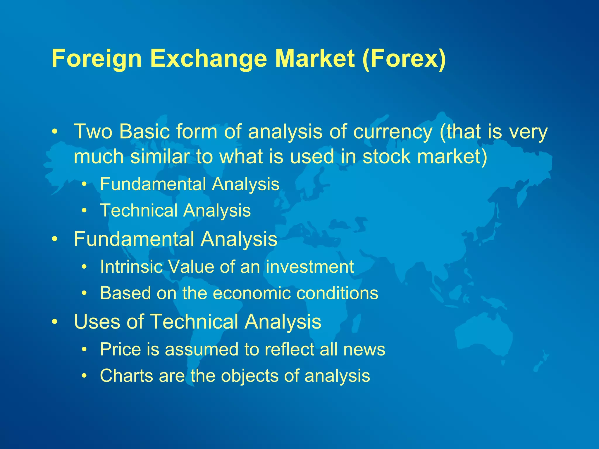 Foreign Exchange Market (Forex) 
• Two Basic form of analysis of currency (that is very 
much similar to what is used in stock market) 
• Fundamental Analysis 
• Technical Analysis 
• Fundamental Analysis 
• Intrinsic Value of an investment 
• Based on the economic conditions 
• Uses of Technical Analysis 
• Price is assumed to reflect all news 
• Charts are the objects of analysis 
 