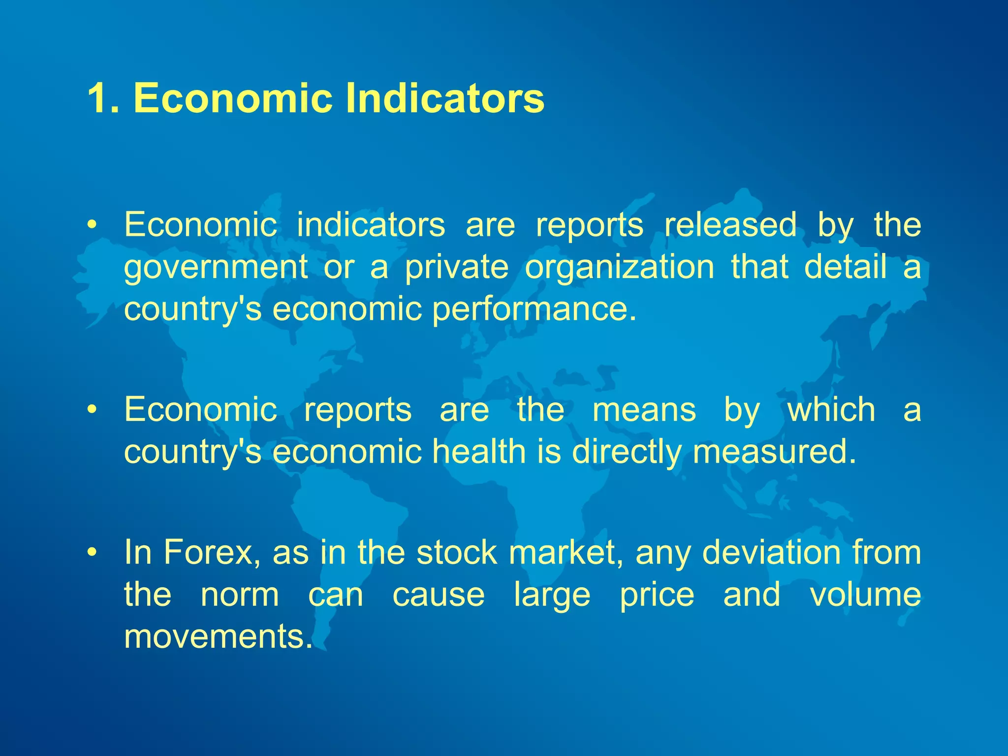 1. Economic Indicators 
• Economic indicators are reports released by the 
government or a private organization that detail a 
country's economic performance. 
• Economic reports are the means by which a 
country's economic health is directly measured. 
• In Forex, as in the stock market, any deviation from 
the norm can cause large price and volume 
movements. 
 