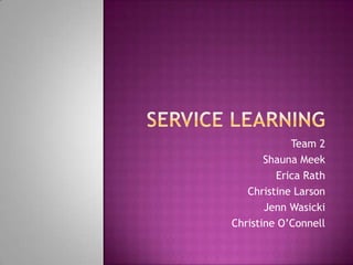 Service Learning Team 2 Shauna Meek Erica Rath Christine Larson Jenn Wasicki Christine O’Connell 
