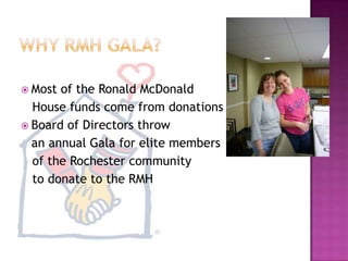 Why RMH GALA?	Most of the Ronald McDonald    House funds come from donationsBoard of Directors throw 	an annual Gala for elite members   of the Rochester community   to donate to the RMH