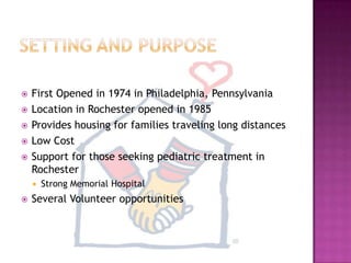Setting and PurposeFirst Opened in 1974 in Philadelphia, Pennsylvania Location in Rochester opened in 1985Provides housing for families traveling long distancesLow CostSupport for those seeking pediatric treatment in RochesterStrong Memorial HospitalSeveral Volunteer opportunities
