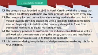 2 CASE BACKGROUND1 3 4 5
 The company was founded in 1946 in North Carolina with the strategy that
centered on offering customers low price products and services every day.
 The company focused on traditional marketing media in the past, but it has
moved towards providing customers with a complete kitchen remodeling
solution beyond just installation, the company changed its focus from
traditional marketing to digital marketing media.
 The company provides its customers free in-home consultations as well as
will work with the customers during the design, purchase and installation
processes that was missing in its traditional approach.
 It is now considering to optimize and design a relevant marketing mix for its
NIGS initiative.
 
