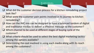 3 KEY ISSUEs1 2 4 5
 What did the customer decision process for a kitchen remodeling project
look like?
 What were the customer pain points involved in its journey to kitchen
remodeling?
 How can the IMC mix can be designed to have a balanced tandem of digital
and traditional medias to deliver a effective message to the customer?
 Which channel to be used at different stages of buying cycle of the
customer?
 What criteria should be used to select the best digital marketing tactics
among the options available?
 Determining the cost involved in using each media along with its reach
among the customers?
 