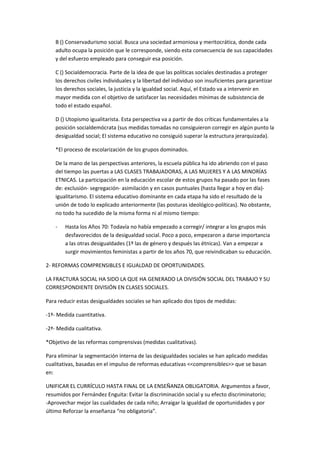 B () Conservadurismo social. Busca una sociedad armoniosa y meritocrática, donde cada
adulto ocupa la posición que le corresponde, siendo esta consecuencia de sus capacidades
y del esfuerzo empleado para conseguir esa posición.
C () Socialdemocracia. Parte de la idea de que las políticas sociales destinadas a proteger
los derechos civiles individuales y la libertad del individuo son insuficientes para garantizar
los derechos sociales, la justicia y la igualdad social. Aquí, el Estado va a intervenir en
mayor medida con el objetivo de satisfacer las necesidades mínimas de subsistencia de
todo el estado español.
D () Utopismo igualitarista. Esta perspectiva va a partir de dos críticas fundamentales a la
posición socialdemócrata (sus medidas tomadas no consiguieron corregir en algún punto la
desigualdad social; El sistema educativo no consiguió superar la estructura jerarquizada).
*El proceso de escolarización de los grupos dominados.
De la mano de las perspectivas anteriores, la escuela pública ha ido abriendo con el paso
del tiempo las puertas a LAS CLASES TRABAJADORAS, A LAS MUJERES Y A LAS MINORÍAS
ETNICAS. La participación en la educación escolar de estos grupos ha pasado por las fases
de: exclusión- segregación- asimilación y en casos puntuales (hasta llegar a hoy en día)-
igualitarismo. El sistema educativo dominante en cada etapa ha sido el resultado de la
unión de todo lo explicado anteriormente (las posturas ideológico-políticas). No obstante,
no todo ha sucedido de la misma forma ni al mismo tiempo:
- Hasta los Años 70: Todavía no había empezado a corregir/ integrar a los grupos más
desfavorecidos de la desigualdad social. Poco a poco, empezaron a darse importancia
a las otras desigualdades (1º las de género y después las étnicas). Van a empezar a
surgir movimientos feministas a partir de los años 70, que reivindicaban su educación.
2- REFORMAS COMPRENSIBLES E IGUALDAD DE OPORTUNIDADES.
LA FRACTURA SOCIAL HA SIDO LA QUE HA GENERADO LA DIVISIÓN SOCIAL DEL TRABAJO Y SU
CORRESPONDIENTE DIVISIÓN EN CLASES SOCIALES.
Para reducir estas desigualdades sociales se han aplicado dos tipos de medidas:
-1ª- Medida cuantitativa.
-2ª- Medida cualitativa.
*Objetivo de las reformas comprensivas (medidas cualitativas).
Para eliminar la segmentación interna de las desigualdades sociales se han aplicado medidas
cualitativas, basadas en el impulso de reformas educativas <<comprensibles>> que se basan
en:
UNIFICAR EL CURRÍCULO HASTA FINAL DE LA ENSEÑANZA OBLIGATORIA. Argumentos a favor,
resumidos por Fernández Enguita: Evitar la discriminación social y su efecto discriminatorio;
-Aprovechar mejor las cualidades de cada niño; Arraigar la igualdad de oportunidades y por
último Reforzar la enseñanza “no obligatoria”.
 