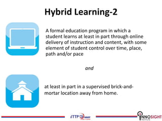 Hybrid Learning-2
A formal education program in which a
student learns at least in part through online
delivery of instruction and content, with some
element of student control over time, place,
path and/or pace

                   and


at least in part in a supervised brick-and-
mortar location away from home.
 