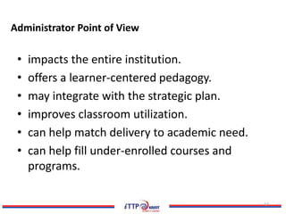 Administrator Point of View

 •   impacts the entire institution.
 •   offers a learner-centered pedagogy.
 •   may integrate with the strategic plan.
 •   improves classroom utilization.
 •   can help match delivery to academic need.
 •   can help fill under-enrolled courses and
     programs.

                                                 17
 