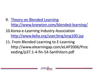 9. Theory on Blended Learning
   http://www.knewton.com/blended-learning/
10.Korea e-Learning Industry Association
   http://www.kelia.org/user/eng/eng100.jsp
11. From Blended Learning to E-Learning
   http://www.elearningap.com/eLAP2006/Proc
   eeding/p37.1-4-fin-54-Santhitorn.pdf


                                          37
 