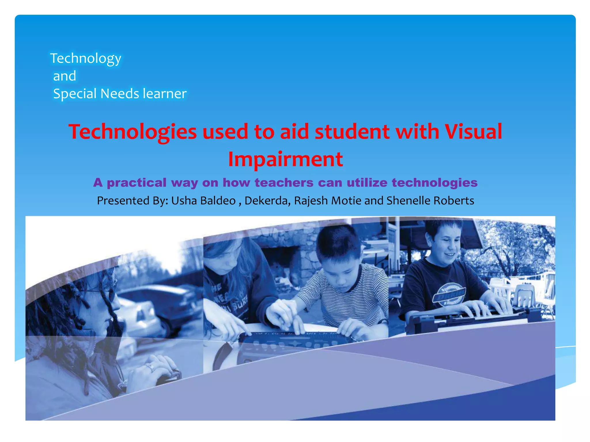 Technology
and
Special Needs learner

  Technologies used to aid student with Visual
                 Impairment
      A practical way on how teachers can utilize technologies
      Presented By: Usha Baldeo , Dekerda, Rajesh Motie and Shenelle Roberts
 