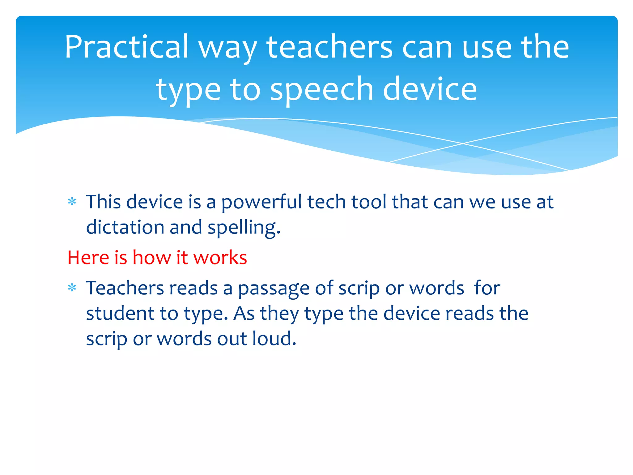 Practical way teachers can use the
      type to speech device


 This device is a powerful tech tool that can we use at
 dictation and spelling.
Here is how it works
 Teachers reads a passage of scrip or words for
 student to type. As they type the device reads the
 scrip or words out loud.
 