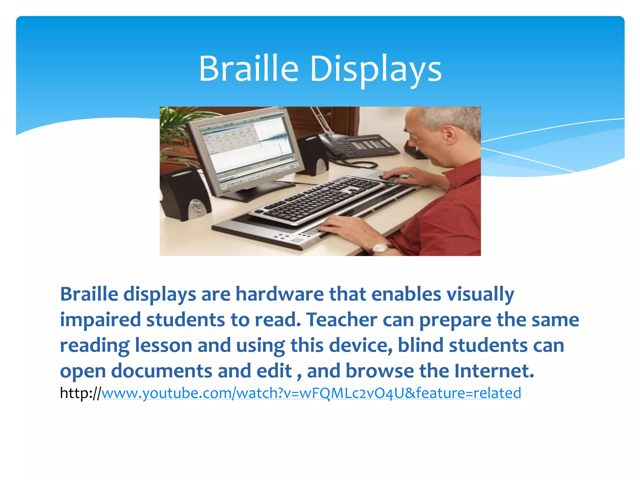 Braille Displays




Braille displays are hardware that enables visually
impaired students to read. Teacher can prepare the same
reading lesson and using this device, blind students can
open documents and edit , and browse the Internet.
http://www.youtube.com/watch?v=wFQMLc2vO4U&feature=related
 